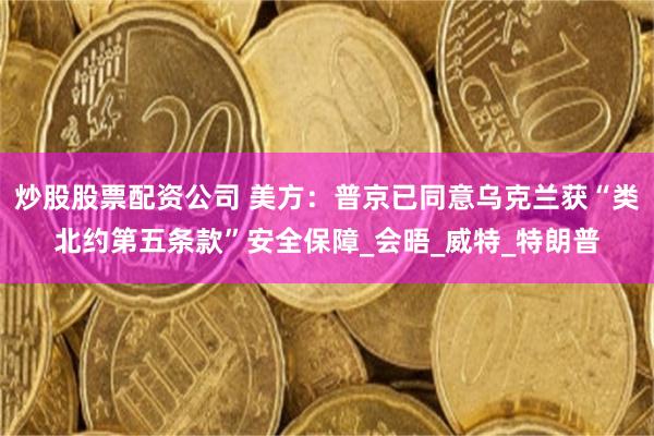 炒股股票配資公司 美方：普京已同意烏克蘭獲“類北約第五條款”安全保障_會晤_威特_特朗普